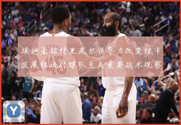 埃迪豪称特里皮尔领导力改变纽卡发展轨迹对球队至关重要战术观察-深度解析