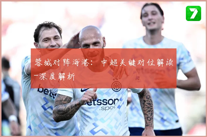 蓉城对阵海港：中超关键对位解读-深度解析