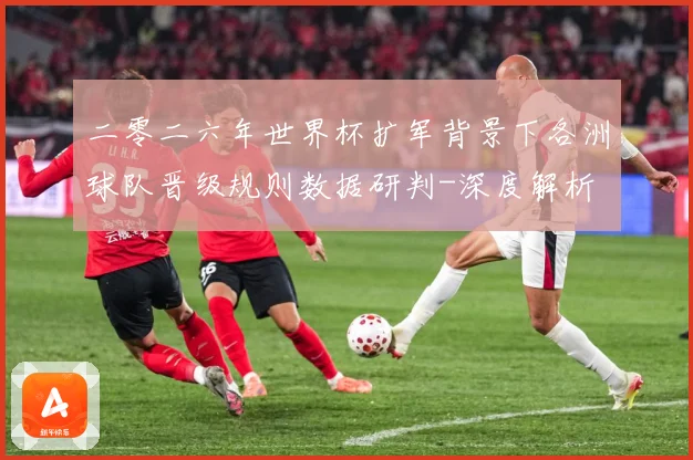 二零二六年世界杯扩军背景下各洲球队晋级规则数据研判-深度解析