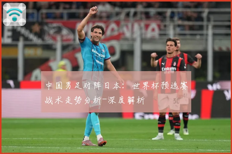 中国男足对阵日本：世界杯预选赛战术走势分析-深度解析