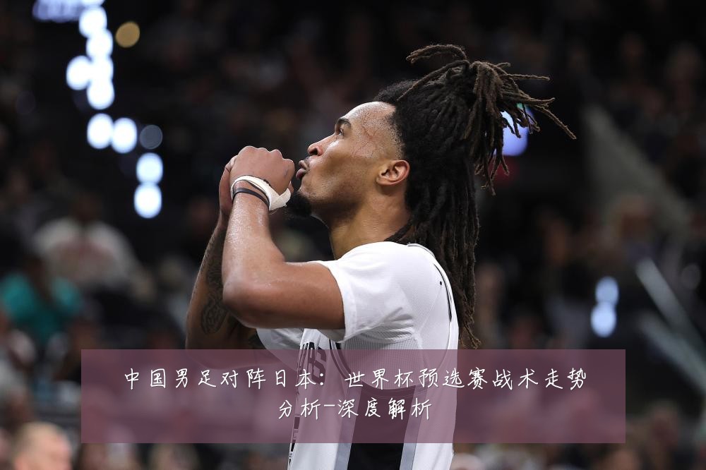 中国男足对阵日本:世界杯预选赛战术走势分析-深度解析
