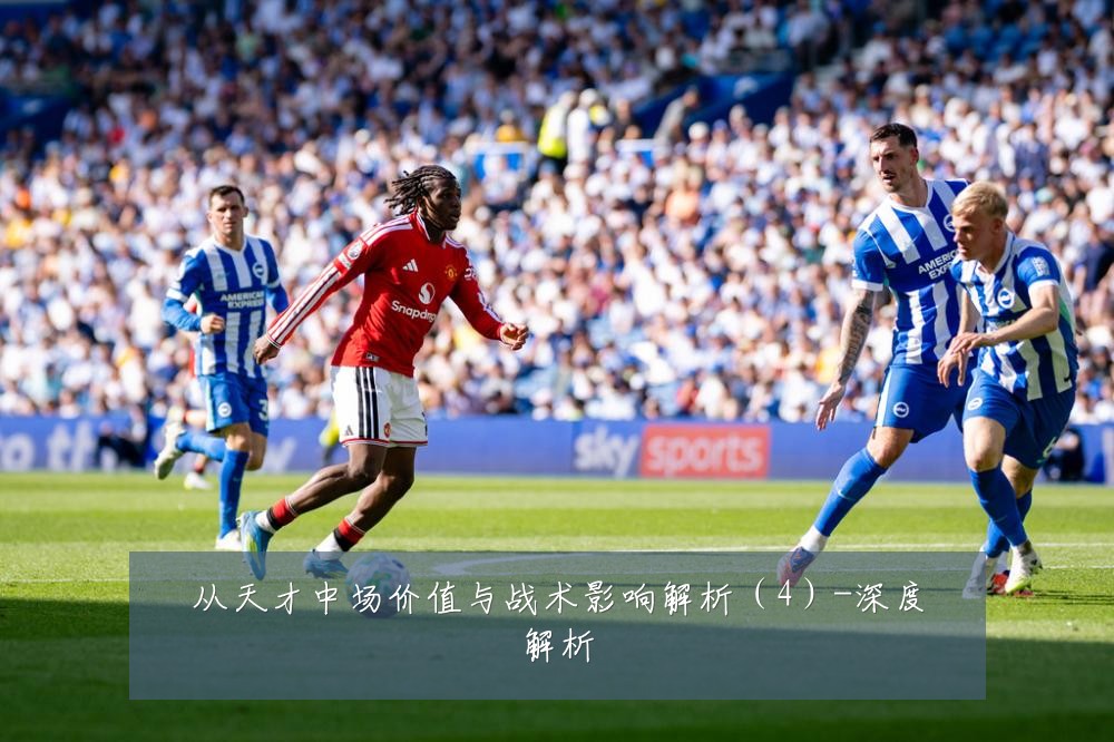 从天才中场价值与战术影响解析（4）-深度解析